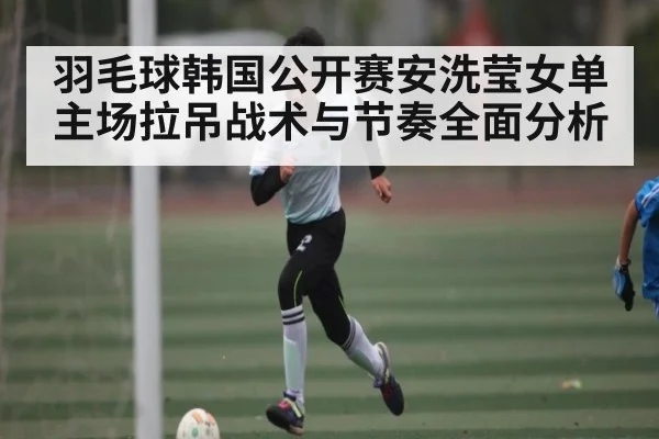 羽毛球韩国公开赛安洗莹女单主场拉吊战术与节奏全面分析