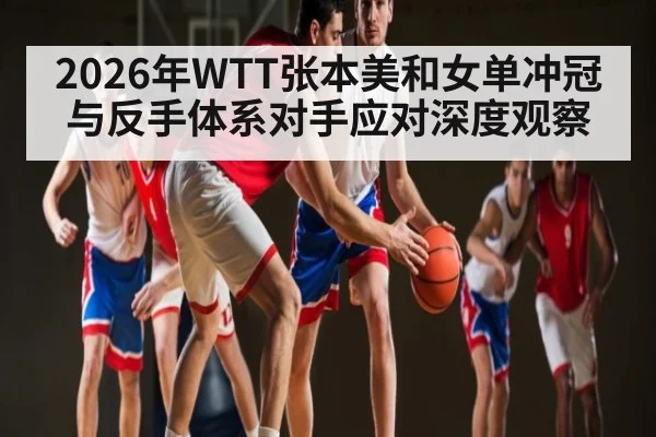 2026年WTT张本美和女单冲冠与反手体系对手应对深度观察