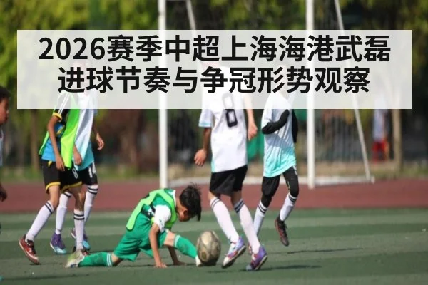 2026赛季中超上海海港武磊进球节奏与争冠形势观察